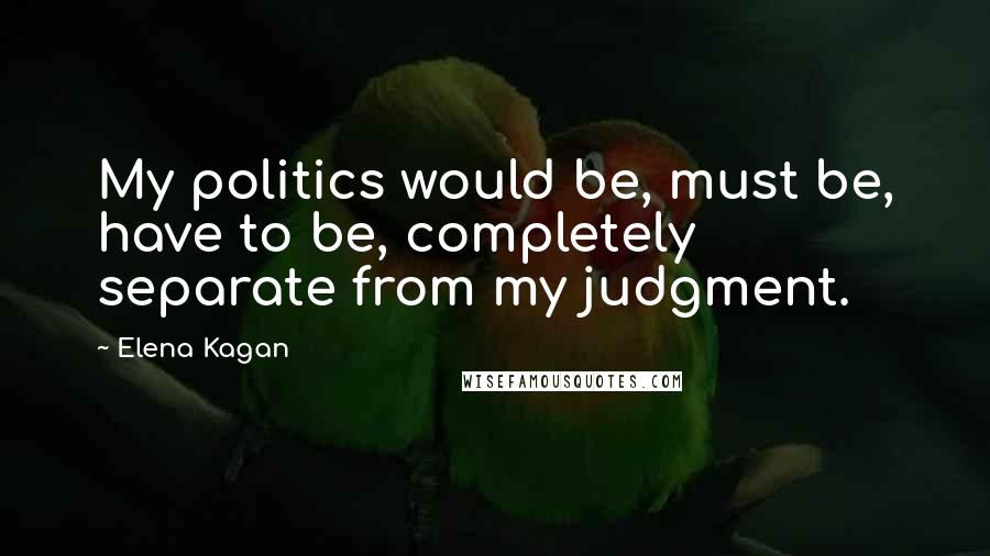 Elena Kagan quotes: My politics would be, must be, have to be, completely separate from my judgment.