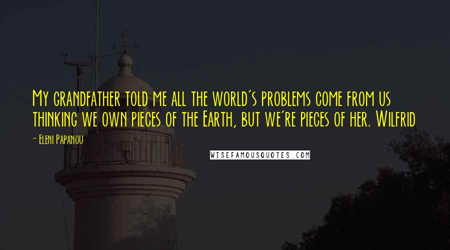 Eleni Papanou quotes: My grandfather told me all the world's problems come from us thinking we own pieces of the Earth, but we're pieces of her. Wilfrid Eleni Papanou quotes: My grandfather told me all the world's problems come from us thinking we own pieces of the Earth, but we're pieces of her. Wilfrid