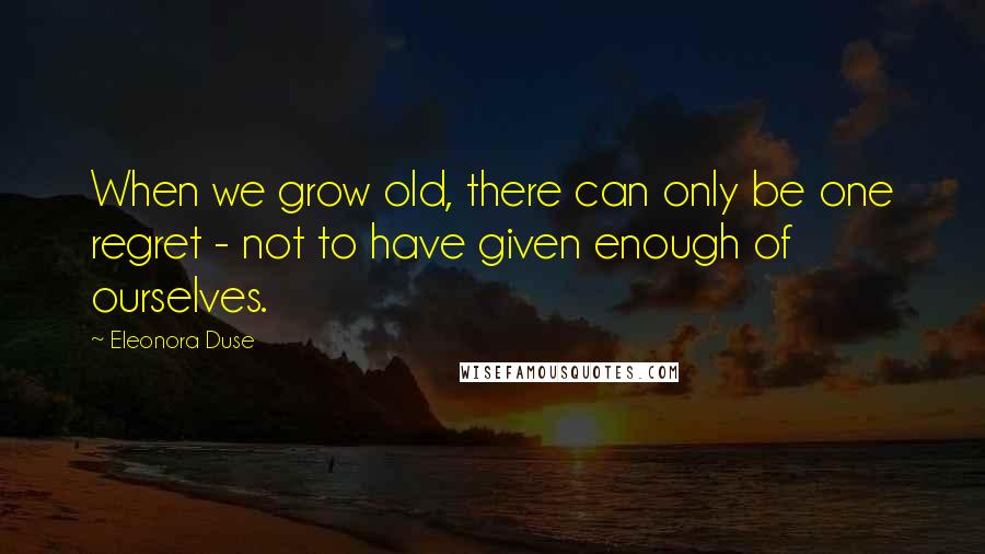 Eleonora Duse quotes: When we grow old, there can only be one regret - not to have given enough of ourselves.