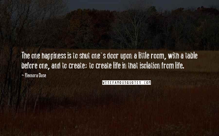 Eleonora Duse quotes: The one happiness is to shut one's door upon a little room, with a table before one, and to create; to create life in that isolation from life.