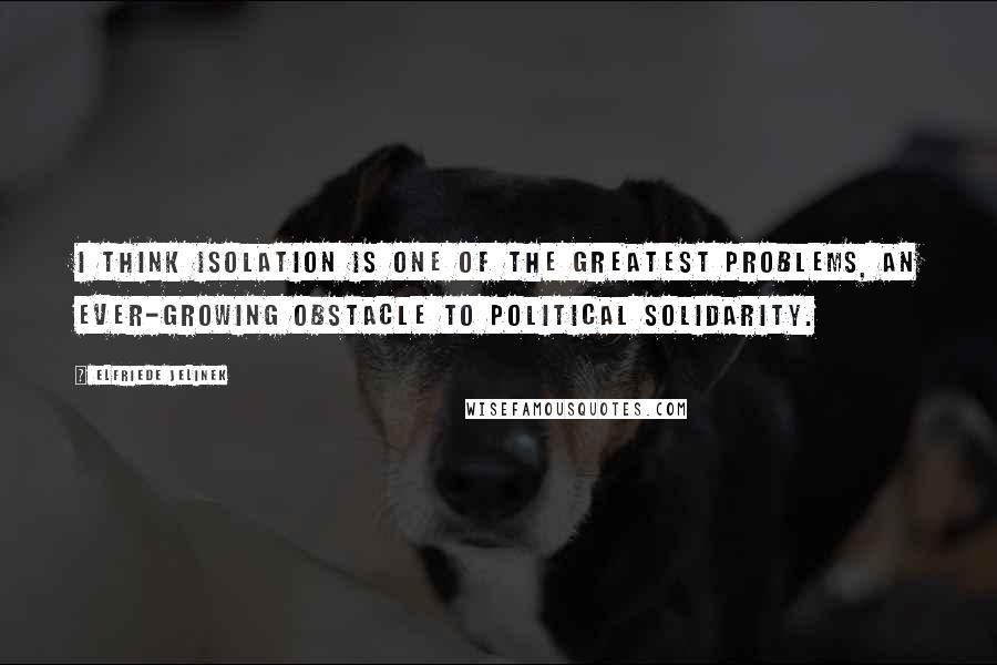 Elfriede Jelinek quotes: I think isolation is one of the greatest problems, an ever-growing obstacle to political solidarity.