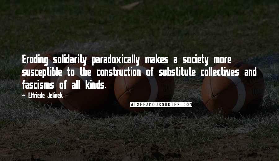 Elfriede Jelinek quotes: Eroding solidarity paradoxically makes a society more susceptible to the construction of substitute collectives and fascisms of all kinds.