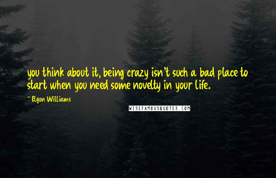 Elgon Williams quotes: you think about it, being crazy isn't such a bad place to start when you need some novelty in your life.