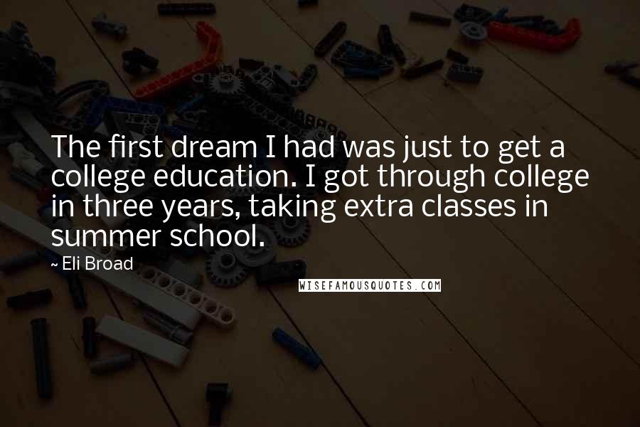 Eli Broad quotes: The first dream I had was just to get a college education. I got through college in three years, taking extra classes in summer school. Eli Broad quotes: The first dream I had was just to get a college education. I got through college in three years, taking extra classes in summer school.