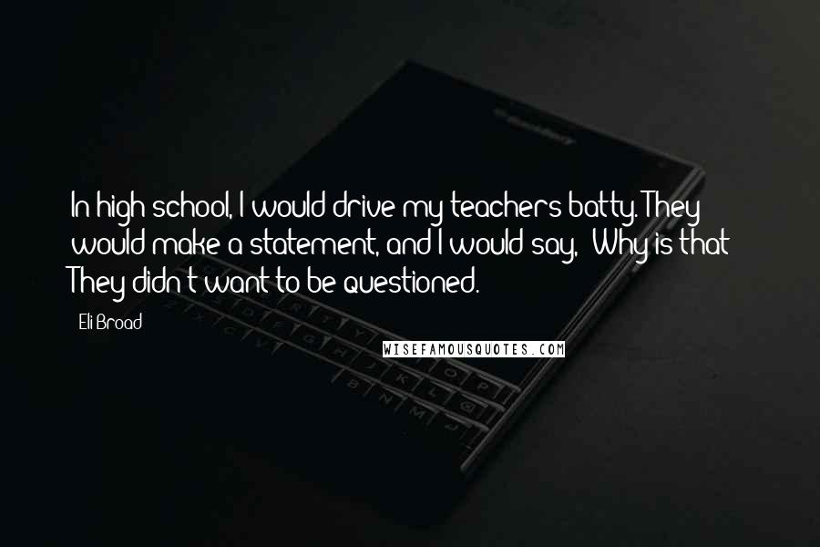 Eli Broad quotes: In high school, I would drive my teachers batty. They would make a statement, and I would say, 'Why is that?' They didn't want to be questioned.