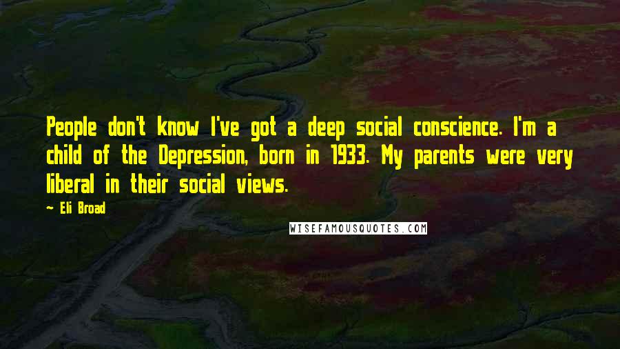 Eli Broad quotes: People don't know I've got a deep social conscience. I'm a child of the Depression, born in 1933. My parents were very liberal in their social views. Eli Broad quotes: People don't know I've got a deep social conscience. I'm a child of the Depression, born in 1933. My parents were very liberal in their social views.