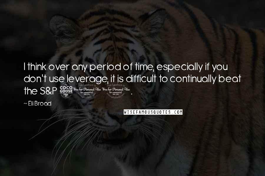 Eli Broad quotes: I think over any period of time, especially if you don't use leverage, it is difficult to continually beat the S&P 500.