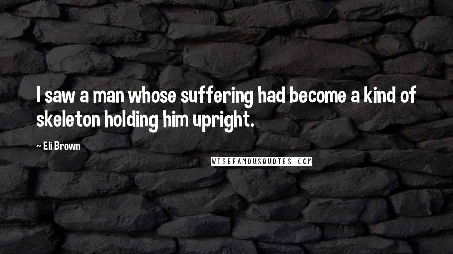 Eli Brown quotes: I saw a man whose suffering had become a kind of skeleton holding him upright.