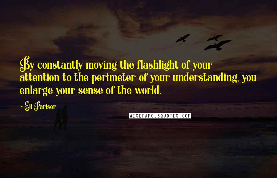 Eli Pariser quotes: By constantly moving the flashlight of your attention to the perimeter of your understanding, you enlarge your sense of the world.