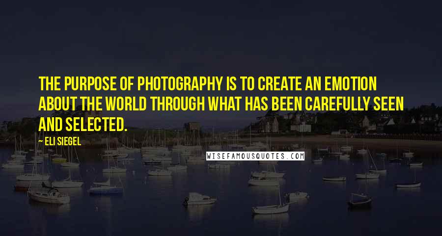 Eli Siegel quotes: The purpose of photography is to create an emotion about the world through what has been carefully seen and selected.