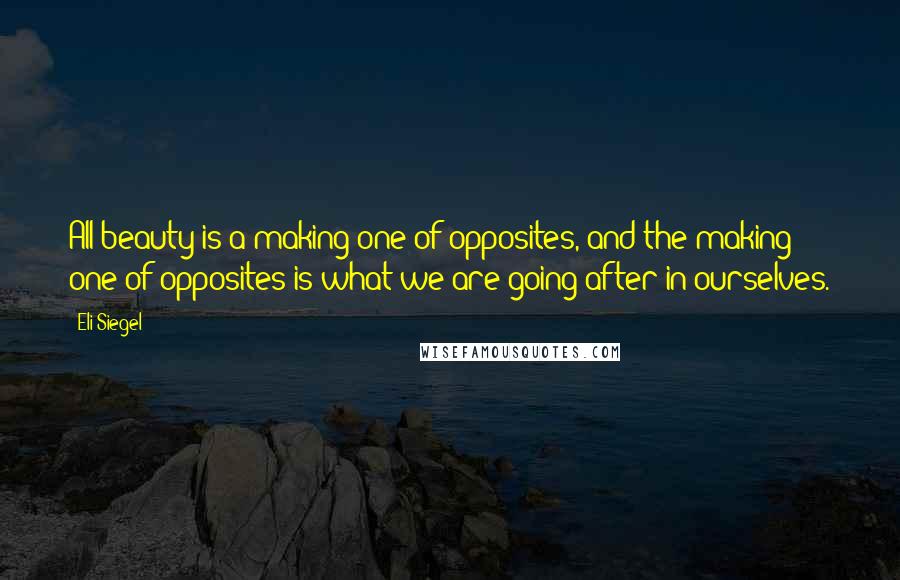 Eli Siegel quotes: All beauty is a making one of opposites, and the making one of opposites is what we are going after in ourselves.