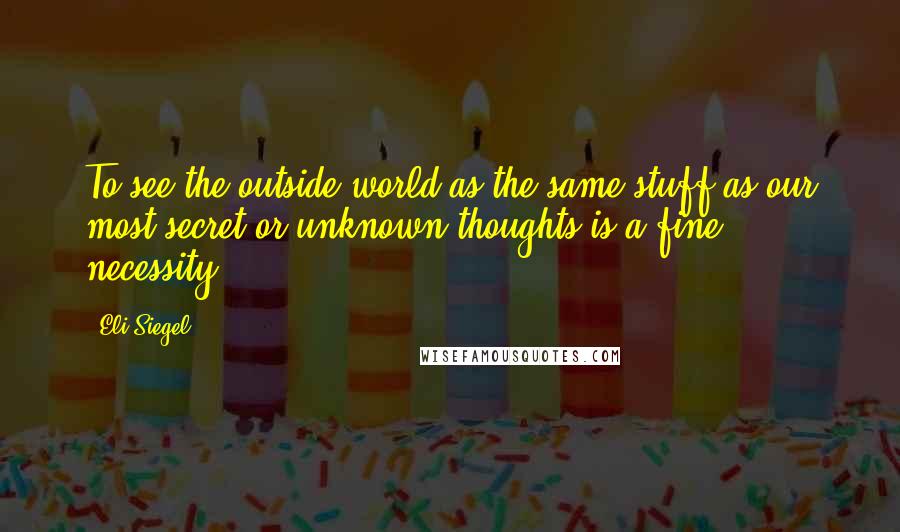 Eli Siegel quotes: To see the outside world as the same stuff as our most secret or unknown thoughts is a fine necessity ...