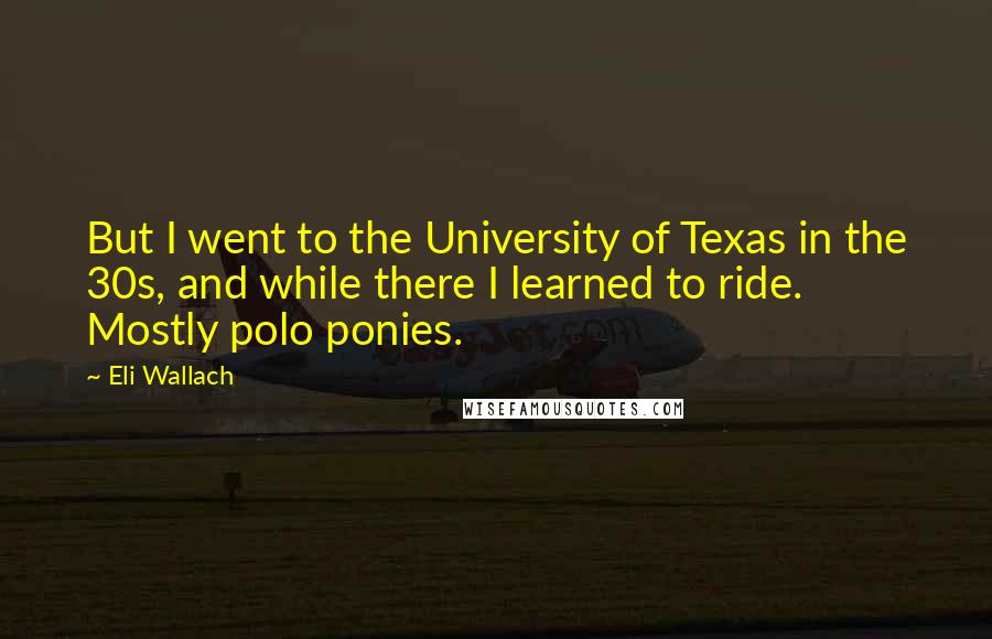 Eli Wallach quotes: But I went to the University of Texas in the 30s, and while there I learned to ride. Mostly polo ponies.