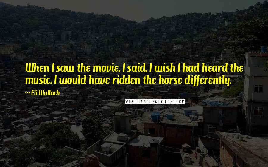 Eli Wallach quotes: When I saw the movie, I said, I wish I had heard the music. I would have ridden the horse differently.