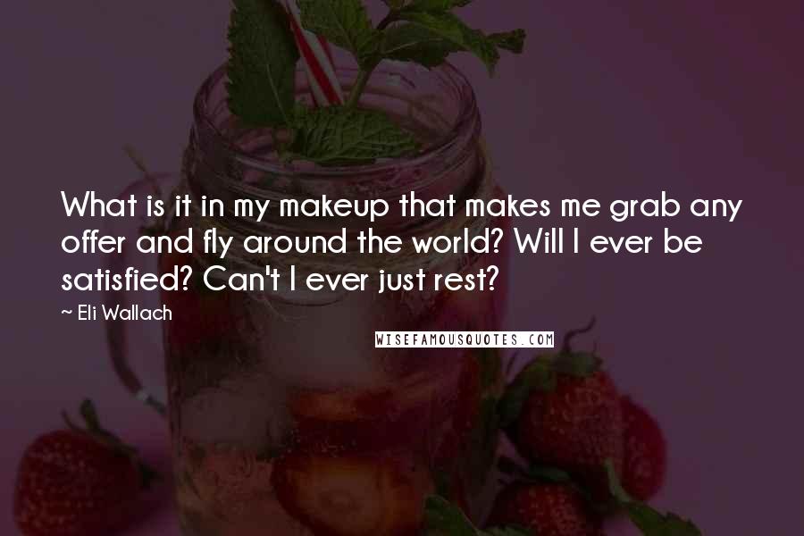 Eli Wallach quotes: What is it in my makeup that makes me grab any offer and fly around the world? Will I ever be satisfied? Can't I ever just rest?