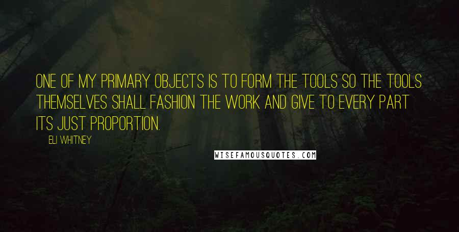 Eli Whitney quotes: One of my primary objects is to form the tools so the tools themselves shall fashion the work and give to every part its just proportion.