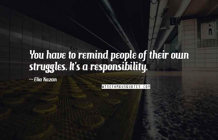 Elia Kazan quotes: You have to remind people of their own struggles. It's a responsibility.