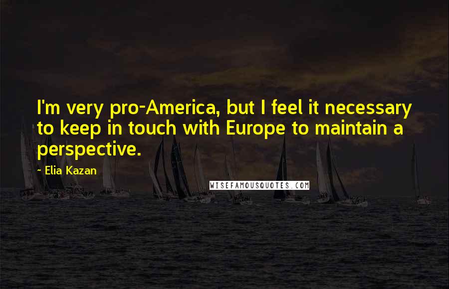 Elia Kazan quotes: I'm very pro-America, but I feel it necessary to keep in touch with Europe to maintain a perspective.