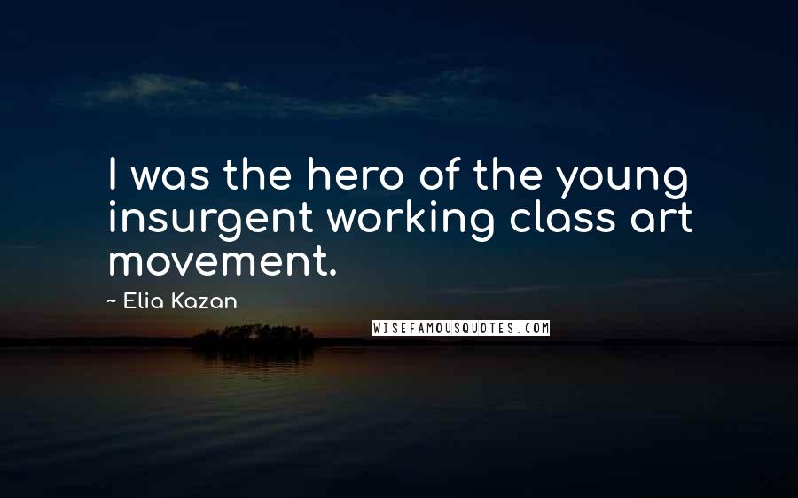 Elia Kazan quotes: I was the hero of the young insurgent working class art movement.