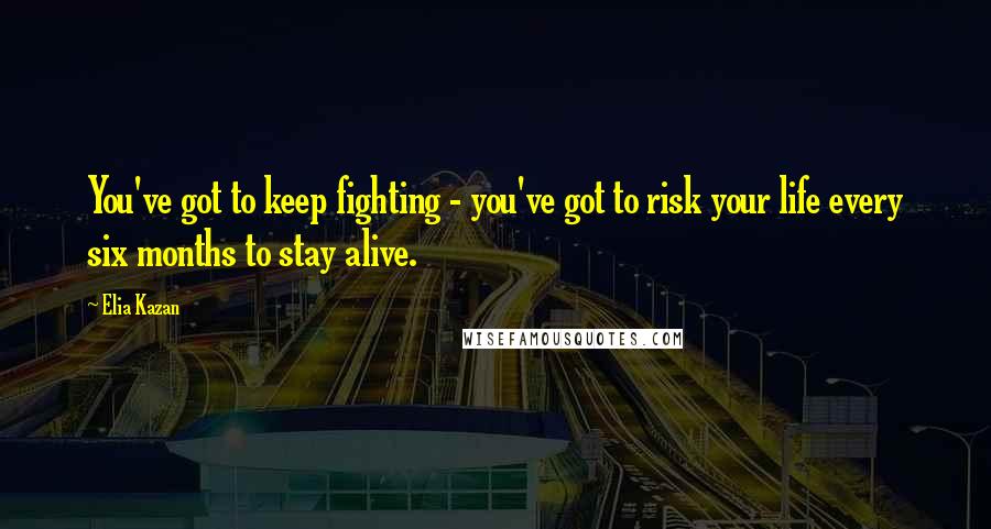 Elia Kazan quotes: You've got to keep fighting - you've got to risk your life every six months to stay alive.