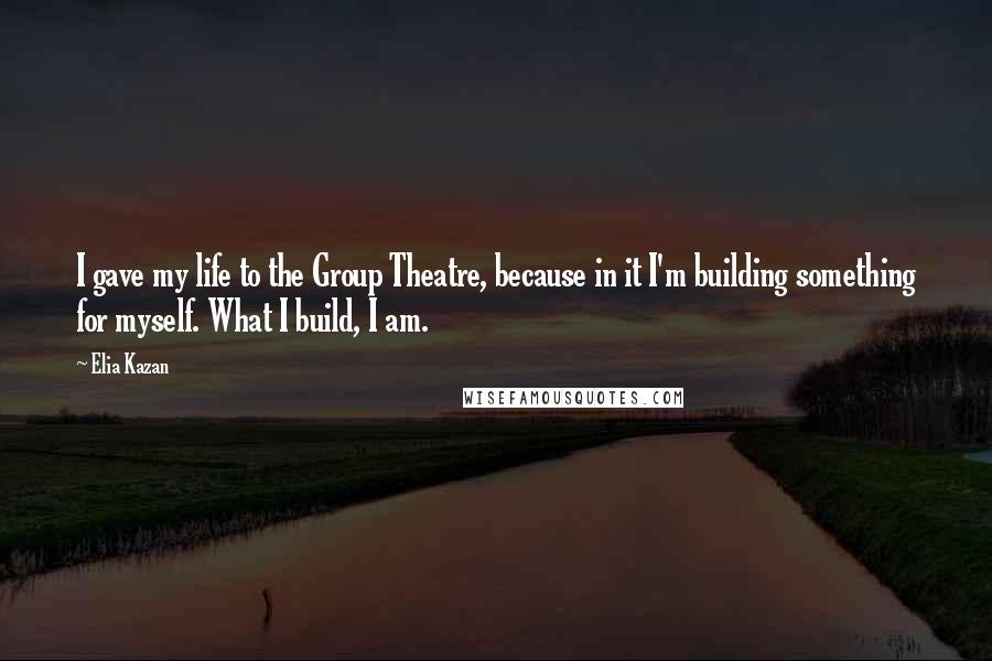 Elia Kazan quotes: I gave my life to the Group Theatre, because in it I'm building something for myself. What I build, I am.