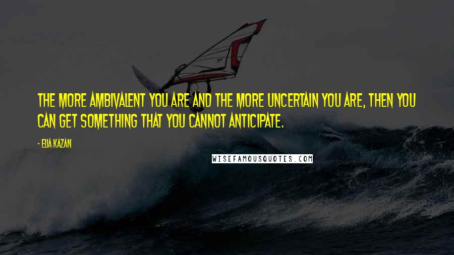 Elia Kazan quotes: The more ambivalent you are and the more uncertain you are, then you can get something that you cannot anticipate.