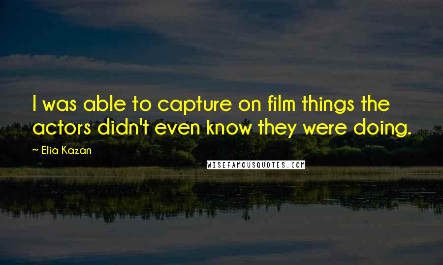 Elia Kazan quotes: I was able to capture on film things the actors didn't even know they were doing.