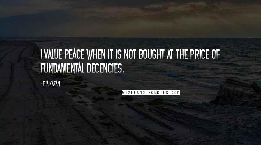 Elia Kazan quotes: I value peace when it is not bought at the price of fundamental decencies.