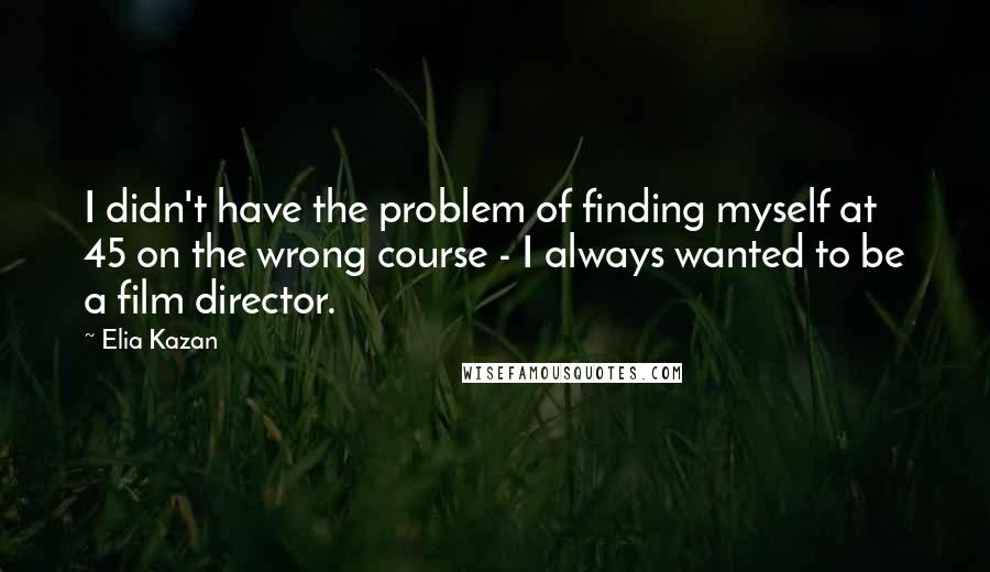 Elia Kazan quotes: I didn't have the problem of finding myself at 45 on the wrong course - I always wanted to be a film director.