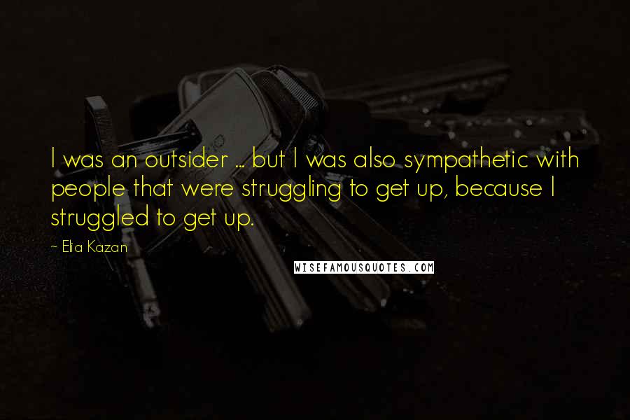 Elia Kazan quotes: I was an outsider ... but I was also sympathetic with people that were struggling to get up, because I struggled to get up.