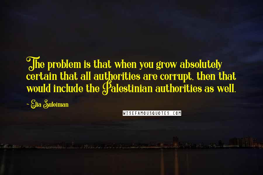 Elia Suleiman quotes: The problem is that when you grow absolutely certain that all authorities are corrupt, then that would include the Palestinian authorities as well.