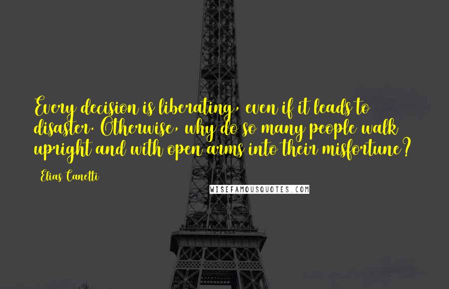 Elias Canetti quotes: Every decision is liberating, even if it leads to disaster. Otherwise, why do so many people walk upright and with open arms into their misfortune? Elias Canetti quotes: Every decision is liberating, even if it leads to disaster. Otherwise, why do so many people walk upright and with open arms into their misfortune?