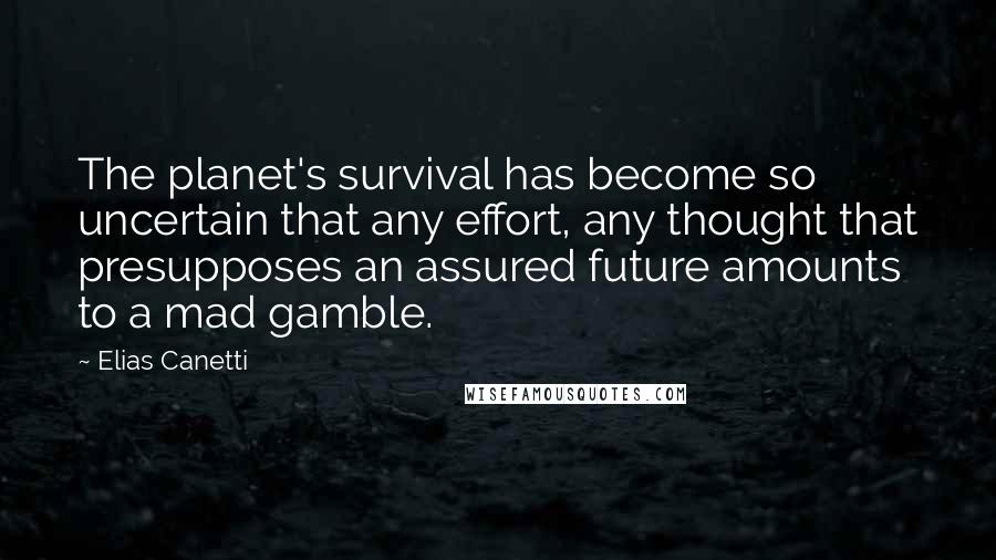 Elias Canetti quotes: The planet's survival has become so uncertain that any effort, any thought that presupposes an assured future amounts to a mad gamble. Elias Canetti quotes: The planet's survival has become so uncertain that any effort, any thought that presupposes an assured future amounts to a mad gamble.