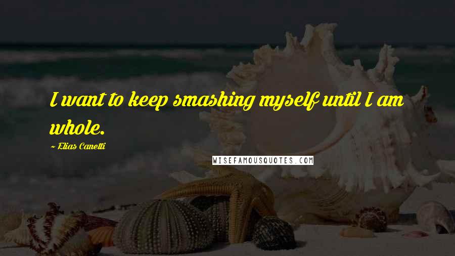 Elias Canetti quotes: I want to keep smashing myself until I am whole.