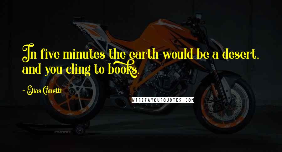 Elias Canetti quotes: In five minutes the earth would be a desert, and you cling to books.