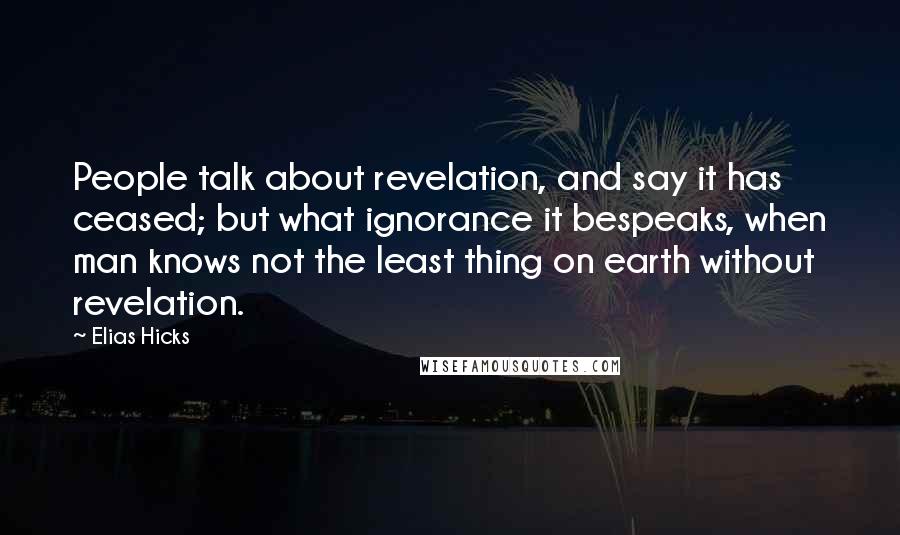 Elias Hicks quotes: People talk about revelation, and say it has ceased; but what ignorance it bespeaks, when man knows not the least thing on earth without revelation.