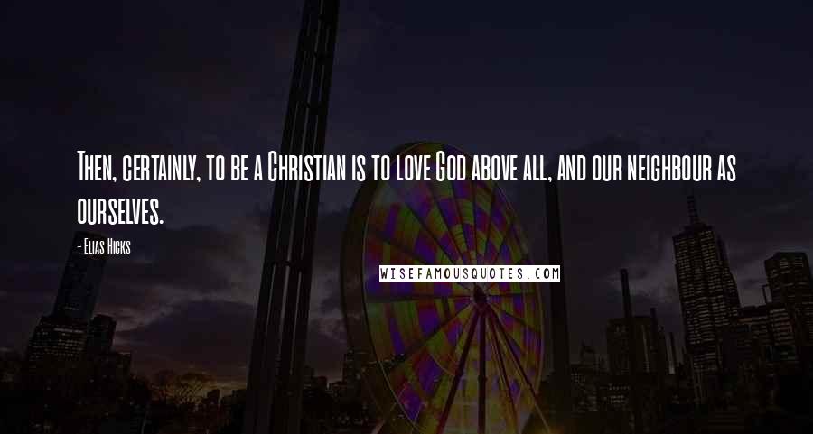 Elias Hicks quotes: Then, certainly, to be a Christian is to love God above all, and our neighbour as ourselves.