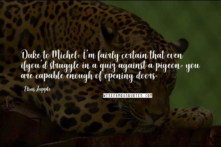 Elias Zapple quotes: Duke to Michel: I'm fairly certain that even ifyou'd struggle in a quiz against a pigeon, you are capable enough of opening doors. Elias Zapple quotes: Duke to Michel: I'm fairly certain that even ifyou'd struggle in a quiz against a pigeon, you are capable enough of opening doors.