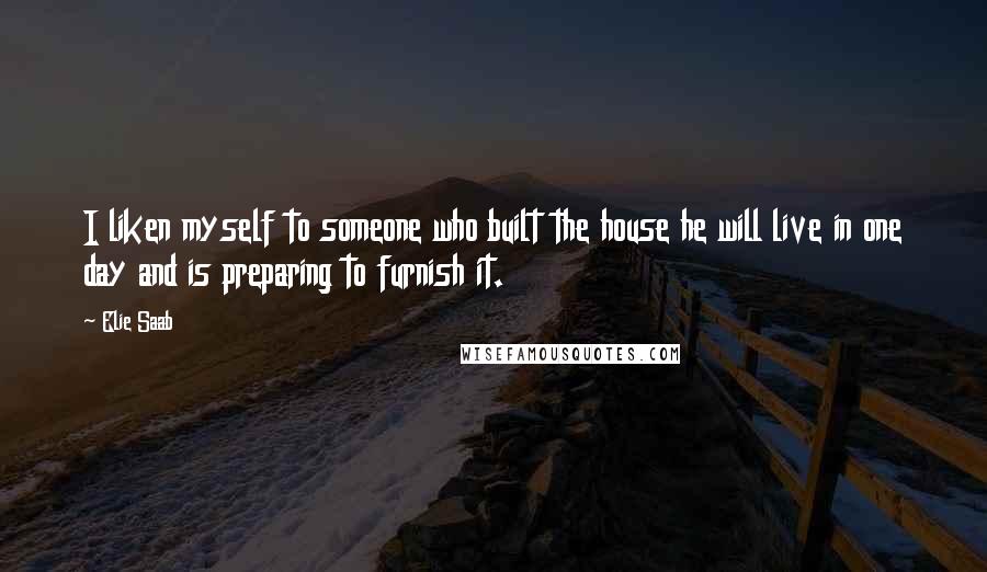 Elie Saab quotes: I liken myself to someone who built the house he will live in one day and is preparing to furnish it. Elie Saab quotes: I liken myself to someone who built the house he will live in one day and is preparing to furnish it.