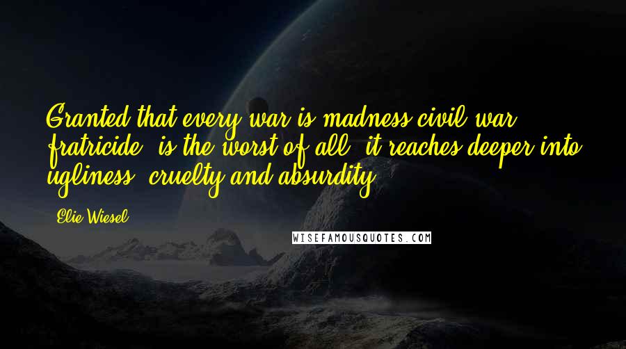 Elie Wiesel quotes: Granted that every war is madness-civil war, fratricide, is the worst of all; it reaches deeper into ugliness, cruelty and absurdity.