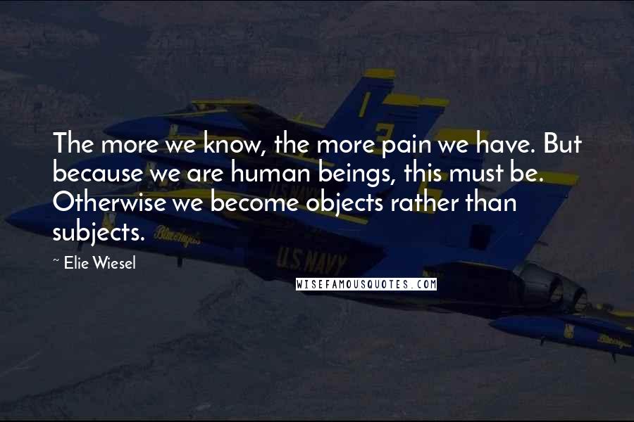 Elie Wiesel quotes: The more we know, the more pain we have. But because we are human beings, this must be. Otherwise we become objects rather than subjects.