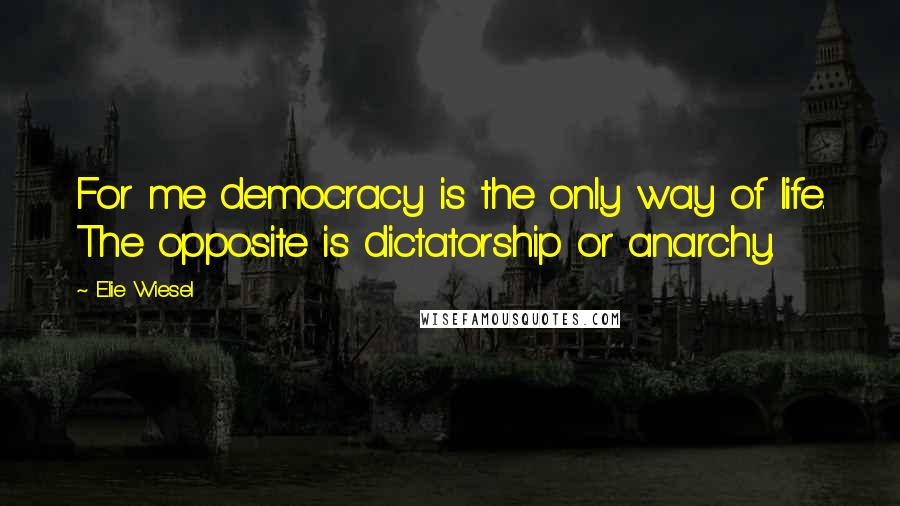 Elie Wiesel quotes: For me democracy is the only way of life. The opposite is dictatorship or anarchy.