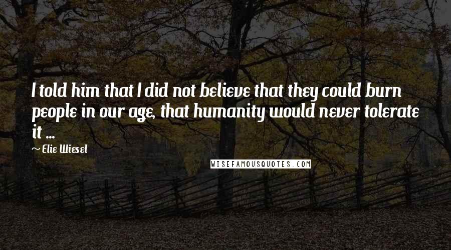 Elie Wiesel quotes: I told him that I did not believe that they could burn people in our age, that humanity would never tolerate it ...