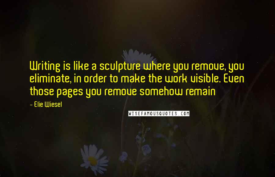 Elie Wiesel quotes: Writing is like a sculpture where you remove, you eliminate, in order to make the work visible. Even those pages you remove somehow remain