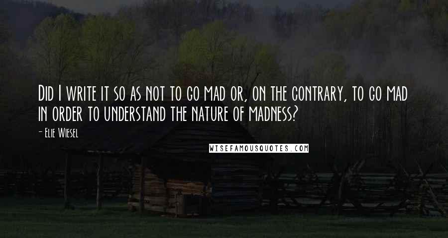 Elie Wiesel quotes: Did I write it so as not to go mad or, on the contrary, to go mad in order to understand the nature of madness?