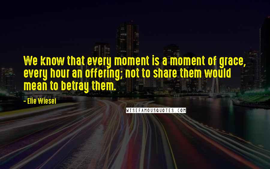 Elie Wiesel quotes: We know that every moment is a moment of grace, every hour an offering; not to share them would mean to betray them.