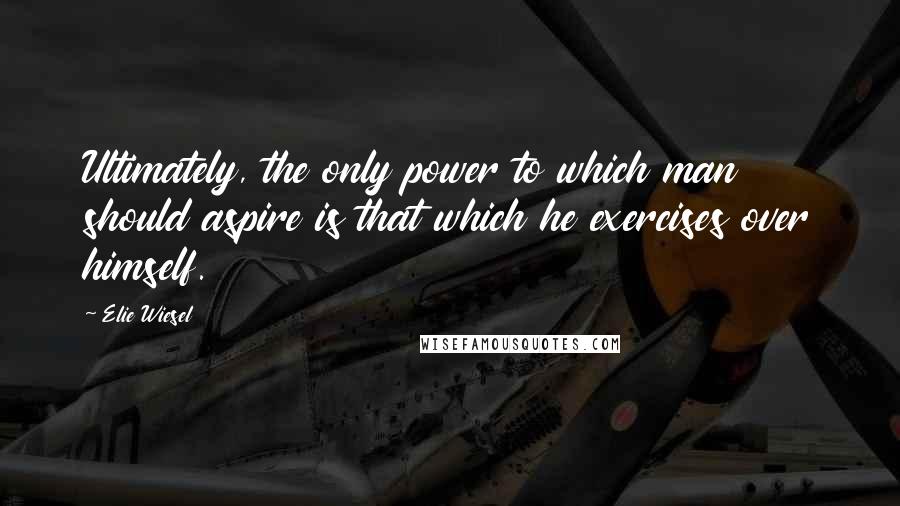 Elie Wiesel quotes: Ultimately, the only power to which man should aspire is that which he exercises over himself.