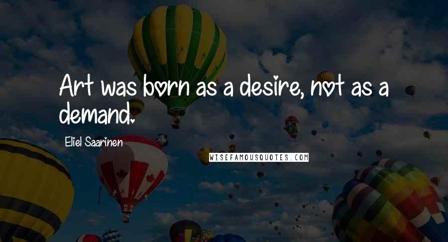 Eliel Saarinen quotes: Art was born as a desire, not as a demand.