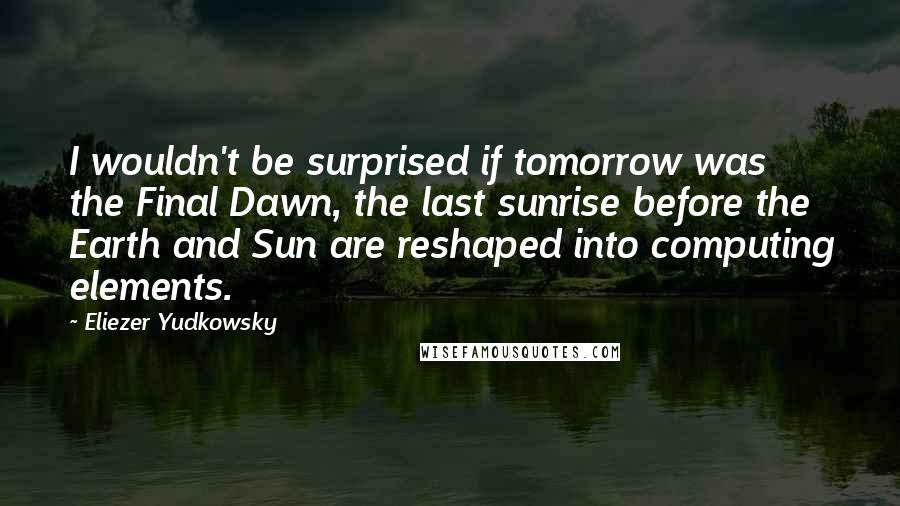 Eliezer Yudkowsky quotes: I wouldn't be surprised if tomorrow was the Final Dawn, the last sunrise before the Earth and Sun are reshaped into computing elements. Eliezer Yudkowsky quotes: I wouldn't be surprised if tomorrow was the Final Dawn, the last sunrise before the Earth and Sun are reshaped into computing elements.