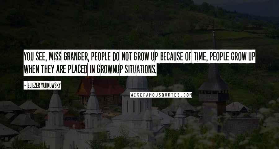 Eliezer Yudkowsky quotes: You see, Miss Granger, people do not grow up because of time, people grow up when they are placed in grownup situations. Eliezer Yudkowsky quotes: You see, Miss Granger, people do not grow up because of time, people grow up when they are placed in grownup situations.